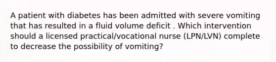 A patient with diabetes has been admitted with severe vomiting that has resulted in a fluid volume deficit . Which intervention should a licensed practical/vocational nurse (LPN/LVN) complete to decrease the possibility of vomiting?