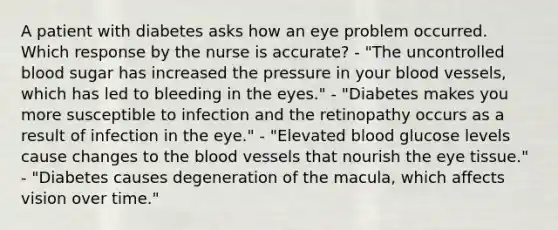 A patient with diabetes asks how an eye problem occurred. Which response by the nurse is accurate? - "The uncontrolled blood sugar has increased the pressure in your blood vessels, which has led to bleeding in the eyes." - "Diabetes makes you more susceptible to infection and the retinopathy occurs as a result of infection in the eye." - "Elevated blood glucose levels cause changes to the blood vessels that nourish the eye tissue." - "Diabetes causes degeneration of the macula, which affects vision over time."