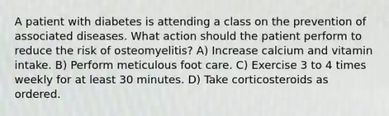 A patient with diabetes is attending a class on the prevention of associated diseases. What action should the patient perform to reduce the risk of osteomyelitis? A) Increase calcium and vitamin intake. B) Perform meticulous foot care. C) Exercise 3 to 4 times weekly for at least 30 minutes. D) Take corticosteroids as ordered.