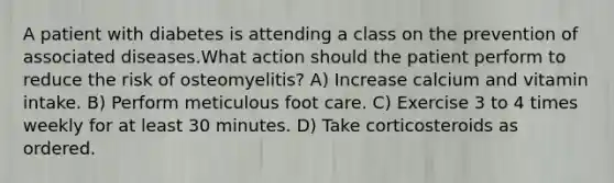 A patient with diabetes is attending a class on the prevention of associated diseases.What action should the patient perform to reduce the risk of osteomyelitis? A) Increase calcium and vitamin intake. B) Perform meticulous foot care. C) Exercise 3 to 4 times weekly for at least 30 minutes. D) Take corticosteroids as ordered.