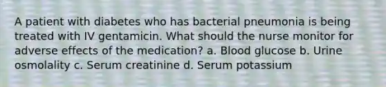 A patient with diabetes who has bacterial pneumonia is being treated with IV gentamicin. What should the nurse monitor for adverse effects of the medication? a. Blood glucose b. Urine osmolality c. Serum creatinine d. Serum potassium