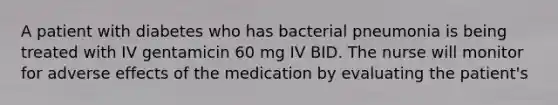 A patient with diabetes who has bacterial pneumonia is being treated with IV gentamicin 60 mg IV BID. The nurse will monitor for adverse effects of the medication by evaluating the patient's