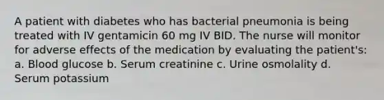 A patient with diabetes who has bacterial pneumonia is being treated with IV gentamicin 60 mg IV BID. The nurse will monitor for adverse effects of the medication by evaluating the patient's: a. Blood glucose b. Serum creatinine c. Urine osmolality d. Serum potassium