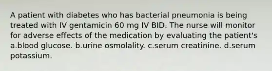 A patient with diabetes who has bacterial pneumonia is being treated with IV gentamicin 60 mg IV BID. The nurse will monitor for adverse effects of the medication by evaluating the patient's a.blood glucose. b.urine osmolality. c.serum creatinine. d.serum potassium.