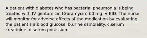 A patient with diabetes who has bacterial pneumonia is being treated with IV gentamicin (Garamycin) 60 mg IV BID. The nurse will monitor for adverse effects of the medication by evaluating the patient's a.blood glucose. b.urine osmolality. c.serum creatinine. d.serum potassium.