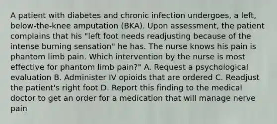 A patient with diabetes and chronic infection undergoes, a left, below-the-knee amputation (BKA). Upon assessment, the patient complains that his "left foot needs readjusting because of the intense burning sensation" he has. The nurse knows his pain is phantom limb pain. Which intervention by the nurse is most effective for phantom limb pain?" A. Request a psychological evaluation B. Administer IV opioids that are ordered C. Readjust the patient's right foot D. Report this finding to the medical doctor to get an order for a medication that will manage nerve pain