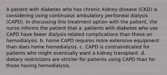 A patient with diabetes who has chronic kidney disease (CKD) is considering using continuous ambulatory peritoneal dialysis (CAPD). In discussing this treatment option with the patient, the nurse informs the patient that a. patients with diabetes who use CAPD have fewer dialysis-related complications than those on hemodialysis. b. home CAPD requires more extensive equipment than does home hemodialysis. c. CAPD is contraindicated for patients who might eventually want a kidney transplant. d. dietary restrictions are stricter for patients using CAPD than for those having hemodialysis.