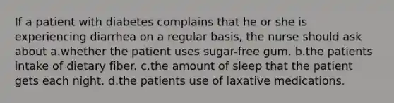 If a patient with diabetes complains that he or she is experiencing diarrhea on a regular basis, the nurse should ask about a.whether the patient uses sugar-free gum. b.the patients intake of dietary fiber. c.the amount of sleep that the patient gets each night. d.the patients use of laxative medications.