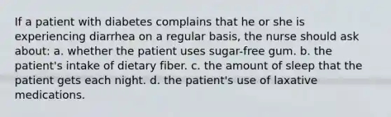 If a patient with diabetes complains that he or she is experiencing diarrhea on a regular basis, the nurse should ask about: a. whether the patient uses sugar-free gum. b. the patient's intake of dietary fiber. c. the amount of sleep that the patient gets each night. d. the patient's use of laxative medications.