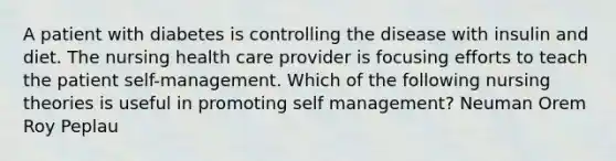 A patient with diabetes is controlling the disease with insulin and diet. The nursing health care provider is focusing efforts to teach the patient self-management. Which of the following nursing theories is useful in promoting self management? Neuman Orem Roy Peplau