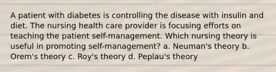 A patient with diabetes is controlling the disease with insulin and diet. The nursing health care provider is focusing efforts on teaching the patient self-management. Which nursing theory is useful in promoting self-management? a. Neuman's theory b. Orem's theory c. Roy's theory d. Peplau's theory