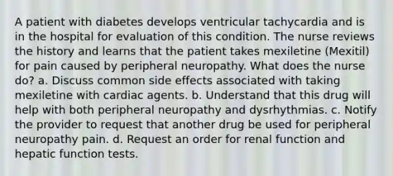 A patient with diabetes develops ventricular tachycardia and is in the hospital for evaluation of this condition. The nurse reviews the history and learns that the patient takes mexiletine (Mexitil) for pain caused by peripheral neuropathy. What does the nurse do? a. Discuss common side effects associated with taking mexiletine with cardiac agents. b. Understand that this drug will help with both peripheral neuropathy and dysrhythmias. c. Notify the provider to request that another drug be used for peripheral neuropathy pain. d. Request an order for renal function and hepatic function tests.