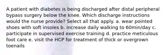 A patient with diabetes is being discharged after distal peripheral bypass surgery below the knee. Which discharge instructions would the nurse provide? Select all that apply. a. wear pointed shoes with soft insoles b. increase daily walking to 60min/day c. participate in supervised exercise training d. practice meticulous foot care e. visit the HCP for treatment of thick or overgrown toenails