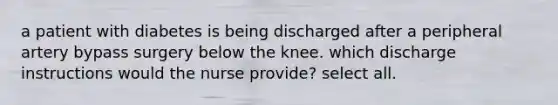 a patient with diabetes is being discharged after a peripheral artery bypass surgery below the knee. which discharge instructions would the nurse provide? select all.