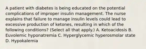 A patient with diabetes is being educated on the potential complications of improper insulin management. The nurse explains that failure to manage insulin levels could lead to excessive production of ketones, resulting in which of the following conditions? (Select all that apply.) A. Ketoacidosis B. Euvolemic hyponatremia C. Hyperglycemic hyperosmolar state D. Hypokalemia