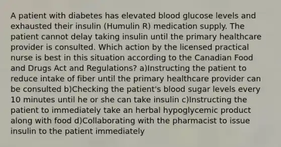 A patient with diabetes has elevated blood glucose levels and exhausted their insulin (Humulin R) medication supply. The patient cannot delay taking insulin until the primary healthcare provider is consulted. Which action by the licensed practical nurse is best in this situation according to the Canadian Food and Drugs Act and Regulations? a)Instructing the patient to reduce intake of fiber until the primary healthcare provider can be consulted b)Checking the patient's blood sugar levels every 10 minutes until he or she can take insulin c)Instructing the patient to immediately take an herbal hypoglycemic product along with food d)Collaborating with the pharmacist to issue insulin to the patient immediately