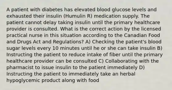 A patient with diabetes has elevated blood glucose levels and exhausted their insulin (Humulin R) medication supply. The patient cannot delay taking insulin until the primary healthcare provider is consulted. What is the correct action by the licensed practical nurse in this situation according to the Canadian Food and Drugs Act and Regulations? A) Checking the patient's blood sugar levels every 10 minutes until he or she can take insulin B) Instructing the patient to reduce intake of fiber until the primary healthcare provider can be consulted C) Collaborating with the pharmacist to issue insulin to the patient immediately D) Instructing the patient to immediately take an herbal hypoglycemic product along with food