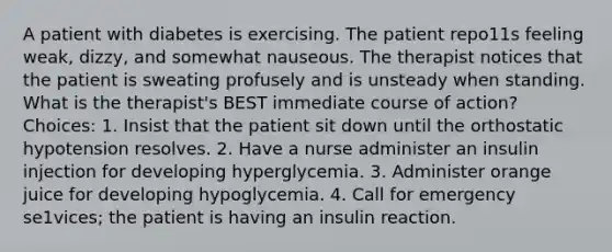 A patient with diabetes is exercising. The patient repo11s feeling weak, dizzy, and somewhat nauseous. The therapist notices that the patient is sweating profusely and is unsteady when standing. What is the therapist's BEST immediate course of action? Choices: 1. Insist that the patient sit down until the orthostatic hypotension resolves. 2. Have a nurse administer an insulin injection for developing hyperglycemia. 3. Administer orange juice for developing hypoglycemia. 4. Call for emergency se1vices; the patient is having an insulin reaction.