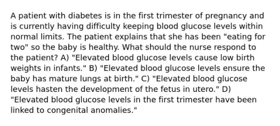 A patient with diabetes is in the first trimester of pregnancy and is currently having difficulty keeping blood glucose levels within normal limits. The patient explains that she has been "eating for two" so the baby is healthy. What should the nurse respond to the patient? A) "Elevated blood glucose levels cause low birth weights in infants." B) "Elevated blood glucose levels ensure the baby has mature lungs at birth." C) "Elevated blood glucose levels hasten the development of the fetus in utero." D) "Elevated blood glucose levels in the first trimester have been linked to congenital anomalies."