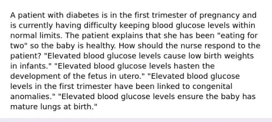 A patient with diabetes is in the first trimester of pregnancy and is currently having difficulty keeping blood glucose levels within normal limits. The patient explains that she has been "eating for two" so the baby is healthy. How should the nurse respond to the patient? "Elevated blood glucose levels cause low birth weights in infants." "Elevated blood glucose levels hasten the development of the fetus in utero." "Elevated blood glucose levels in the first trimester have been linked to congenital anomalies." "Elevated blood glucose levels ensure the baby has mature lungs at birth."