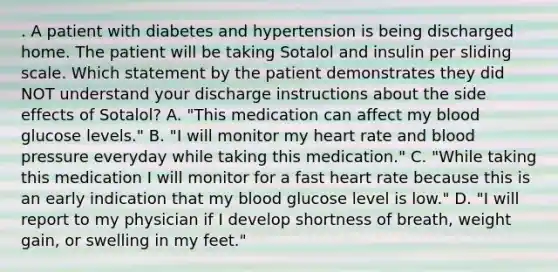 . A patient with diabetes and hypertension is being discharged home. The patient will be taking Sotalol and insulin per sliding scale. Which statement by the patient demonstrates they did NOT understand your discharge instructions about the side effects of Sotalol? A. "This medication can affect my blood glucose levels." B. "I will monitor my heart rate and blood pressure everyday while taking this medication." C. "While taking this medication I will monitor for a fast heart rate because this is an early indication that my blood glucose level is low." D. "I will report to my physician if I develop shortness of breath, weight gain, or swelling in my feet."