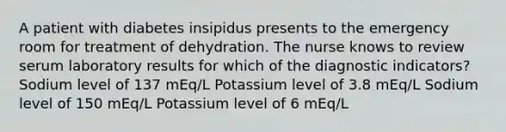 A patient with diabetes insipidus presents to the emergency room for treatment of dehydration. The nurse knows to review serum laboratory results for which of the diagnostic indicators? Sodium level of 137 mEq/L Potassium level of 3.8 mEq/L Sodium level of 150 mEq/L Potassium level of 6 mEq/L