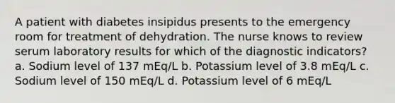 A patient with diabetes insipidus presents to the emergency room for treatment of dehydration. The nurse knows to review serum laboratory results for which of the diagnostic indicators? a. Sodium level of 137 mEq/L b. Potassium level of 3.8 mEq/L c. Sodium level of 150 mEq/L d. Potassium level of 6 mEq/L