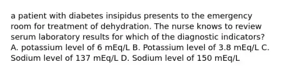 a patient with diabetes insipidus presents to the emergency room for treatment of dehydration. The nurse knows to review serum laboratory results for which of the diagnostic indicators? A. potassium level of 6 mEq/L B. Potassium level of 3.8 mEq/L C. Sodium level of 137 mEq/L D. Sodium level of 150 mEq/L