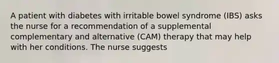 A patient with diabetes with irritable bowel syndrome (IBS) asks the nurse for a recommendation of a supplemental complementary and alternative (CAM) therapy that may help with her conditions. The nurse suggests