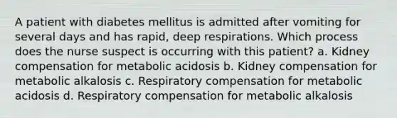 A patient with diabetes mellitus is admitted after vomiting for several days and has rapid, deep respirations. Which process does the nurse suspect is occurring with this patient? a. Kidney compensation for metabolic acidosis b. Kidney compensation for metabolic alkalosis c. Respiratory compensation for metabolic acidosis d. Respiratory compensation for metabolic alkalosis