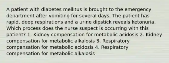 A patient with diabetes mellitus is brought to the emergency department after vomiting for several days. The patient has rapid, deep respirations and a urine dipstick reveals ketonuria. Which process does the nurse suspect is occurring with this patient? 1. Kidney compensation for metabolic acidosis 2. Kidney compensation for metabolic alkalosis 3. Respiratory compensation for metabolic acidosis 4. Respiratory compensation for metabolic alkalosis