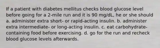 If a patient with diabetes mellitus checks blood glucose level before going for a 2-mile run and it is 90 mg/dL, he or she should a. administer extra short- or rapid-acting insulin. b. administer extra intermediate- or long-acting insulin. c. eat carbohydrate-containing food before exercising. d. go for the run and recheck blood glucose levels afterwards.