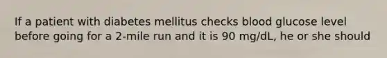 If a patient with diabetes mellitus checks blood glucose level before going for a 2-mile run and it is 90 mg/dL, he or she should