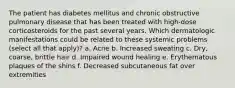 The patient has diabetes mellitus and chronic obstructive pulmonary disease that has been treated with high-dose corticosteroids for the past several years. Which dermatologic manifestations could be related to these systemic problems (select all that apply)? a. Acne b. Increased sweating c. Dry, coarse, brittle hair d. Impaired wound healing e. Erythematous plaques of the shins f. Decreased subcutaneous fat over extremities