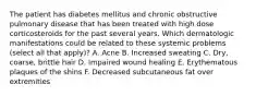 The patient has diabetes mellitus and chronic obstructive pulmonary disease that has been treated with high dose corticosteroids for the past several years. Which dermatologic manifestations could be related to these systemic problems (select all that apply)? A. Acne B. Increased sweating C. Dry, coarse, brittle hair D. Impaired wound healing E. Erythematous plaques of the shins F. Decreased subcutaneous fat over extremities