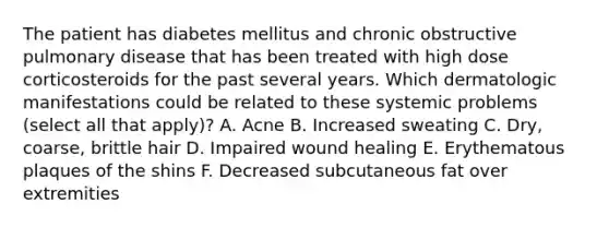 The patient has diabetes mellitus and chronic obstructive pulmonary disease that has been treated with high dose corticosteroids for the past several years. Which dermatologic manifestations could be related to these systemic problems (select all that apply)? A. Acne B. Increased sweating C. Dry, coarse, brittle hair D. Impaired wound healing E. Erythematous plaques of the shins F. Decreased subcutaneous fat over extremities