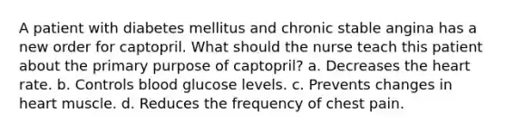 A patient with diabetes mellitus and chronic stable angina has a new order for captopril. What should the nurse teach this patient about the primary purpose of captopril? a. Decreases the heart rate. b. Controls blood glucose levels. c. Prevents changes in heart muscle. d. Reduces the frequency of chest pain.