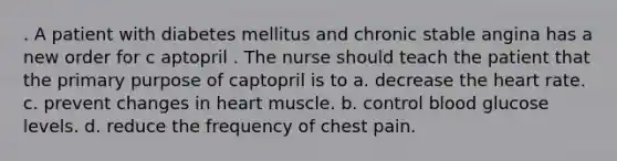 . A patient with diabetes mellitus and chronic stable angina has a new order for c aptopril . The nurse should teach the patient that the primary purpose of captopril is to a. decrease the heart rate. c. prevent changes in heart muscle. b. control blood glucose levels. d. reduce the frequency of chest pain.