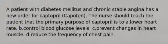 A patient with diabetes mellitus and chronic stable angina has a new order for captopril (Capoten). The nurse should teach the patient that the primary purpose of captopril is to a.lower heart rate. b.control blood glucose levels. c.prevent changes in heart muscle. d.reduce the frequency of chest pain.