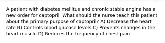 A patient with diabetes mellitus and chronic stable angina has a new order for captopril. What should the nurse teach this patient about the primary purpose of captopril? A) Decrease <a href='https://www.questionai.com/knowledge/kya8ocqc6o-the-heart' class='anchor-knowledge'>the heart</a> rate B) Controls blood glucose levels C) Prevents changes in the heart muscle D) Reduces the frequency of chest pain