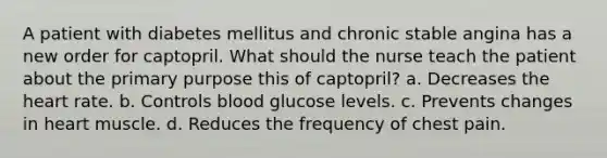 A patient with diabetes mellitus and chronic stable angina has a new order for captopril. What should the nurse teach the patient about the primary purpose this of captopril? a. Decreases the heart rate. b. Controls blood glucose levels. c. Prevents changes in heart muscle. d. Reduces the frequency of chest pain.