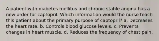 A patient with diabetes mellitus and chronic stable angina has a new order for captopril. Which information would the nurse teach this patient about the primary purpose of captopril? a. Decreases the heart rate. b. Controls blood glucose levels. c. Prevents changes in heart muscle. d. Reduces the frequency of chest pain.