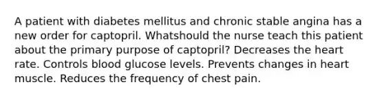 A patient with diabetes mellitus and chronic stable angina has a new order for captopril. Whatshould the nurse teach this patient about the primary purpose of captopril? Decreases the heart rate. Controls blood glucose levels. Prevents changes in heart muscle. Reduces the frequency of chest pain.