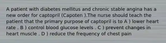 A patient with diabetes mellitus and chronic stable angina has a new order for captopril (Capoten ).The nurse should teach the patient that the primary purpose of captopril is to A ) lower heart rate . B ) control blood glucose levels . C ) prevent changes in heart muscle . D ) reduce the frequency of chest pain