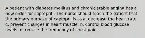 A patient with diabetes mellitus and chronic stable angina has a new order for captopril . The nurse should teach the patient that the primary purpose of captopril is to a. decrease <a href='https://www.questionai.com/knowledge/kya8ocqc6o-the-heart' class='anchor-knowledge'>the heart</a> rate. c. prevent changes in heart muscle. b. control blood glucose levels. d. reduce the frequency of chest pain.