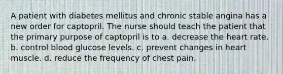 A patient with diabetes mellitus and chronic stable angina has a new order for captopril. The nurse should teach the patient that the primary purpose of captopril is to a. decrease the heart rate. b. control blood glucose levels. c. prevent changes in heart muscle. d. reduce the frequency of chest pain.