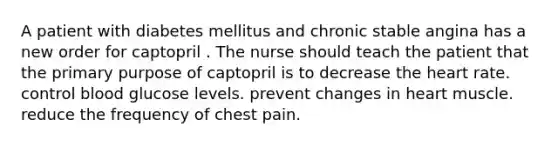 A patient with diabetes mellitus and chronic stable angina has a new order for captopril . The nurse should teach the patient that the primary purpose of captopril is to decrease the heart rate. control blood glucose levels. prevent changes in heart muscle. reduce the frequency of chest pain.