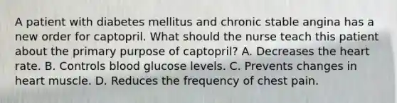 A patient with diabetes mellitus and chronic stable angina has a new order for captopril. What should the nurse teach this patient about the primary purpose of captopril? A. Decreases the heart rate. B. Controls blood glucose levels. C. Prevents changes in heart muscle. D. Reduces the frequency of chest pain.