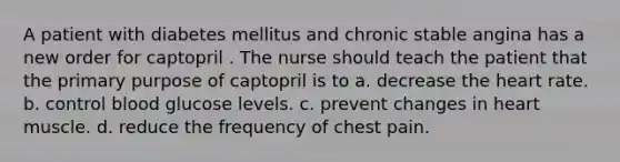 A patient with diabetes mellitus and chronic stable angina has a new order for captopril . The nurse should teach the patient that the primary purpose of captopril is to a. decrease the heart rate. b. control blood glucose levels. c. prevent changes in heart muscle. d. reduce the frequency of chest pain.