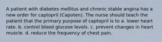 A patient with diabetes mellitus and chronic stable angina has a new order for captopril (Capoten). The nurse should teach the patient that the primary purpose of captopril is to a. lower heart rate. b. control blood glucose levels. c. prevent changes in heart muscle. d. reduce the frequency of chest pain.